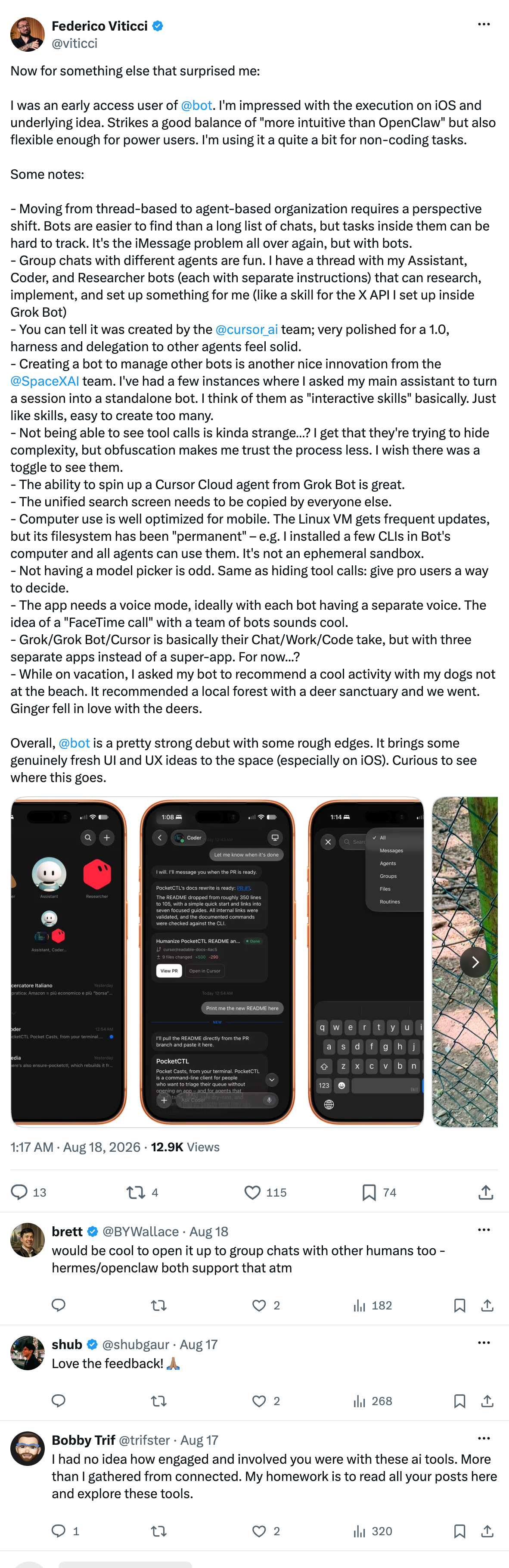 Federico Viticci on X:

"Now for something else that surprised me:

I was an early access user of @bot (Grok Bot). I'm impressed with the execution on iOS and underlying idea. Strikes a good balance of "more intuitive than OpenClaw" but also flexible enough for power users. I'm using it a quite a bit for non-coding tasks.

Some notes:

- Moving from thread-based to agent-based organization requires a perspective shift. Bots are easier to find than a long list of chats, but tasks inside them can be hard to track. It's the iMessage problem all over again, but with bots.
- Group chats with different agents are fun. I have a thread with my Assistant, Coder, and Researcher bots (each with separate instructions) that can research, implement, and set up something for me (like a skill for the X API I set up inside Grok Bot)
- You can tell it was created by the 
@cursor_ai
 team; very polished for a 1.0, harness and delegation to other agents feel solid.
- Creating a bot to manage other bots is another nice innovation from the 
@SpaceXAI
 team. I've had a few instances where I asked my main assistant to turn a session into a standalone bot. I think of them as "interactive skills" basically. Just like skills, easy to create too many.
- Not being able to see tool calls is kinda strange…? I get that they're trying to hide complexity, but obfuscation makes me trust the process less. I wish there was a toggle to see them.
- The ability to spin up a Cursor Cloud agent from Grok Bot is great. 
- The unified search screen needs to be copied by everyone else.
- Computer use is well optimized for mobile. The Linux VM gets frequent updates, but its filesystem has been "permanent" – e.g. I installed a few CLIs in Bot's computer and all agents can use them. It's not an ephemeral sandbox.
- Not having a model picker is odd. Same as hiding tool calls: give pro users a way to decide.
- The app needs a voice mode, ideally with each bot having a separate voice. The idea of a "FaceTime call" with a team of bots sounds cool.
- Grok/Grok Bot/Cursor is basically their Chat/Work/Code take, but with three separate apps instead of a super-app. For now...?
- While on vacation, I asked my bot to recommend a cool activity with my dogs not at the beach. It recommended a local forest with a deer sanctuary and we went. Ginger fell in love with the deers.

Overall, @bot (Grok Bot) is a pretty strong debut with some rough edges. It brings some genuinely fresh UI and UX ideas to the space (especially on iOS). Curious to see where this goes."